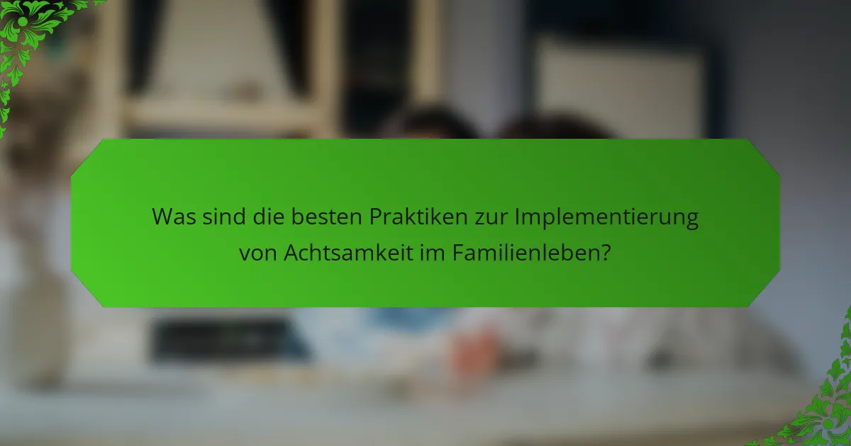 Was sind die besten Praktiken zur Implementierung von Achtsamkeit im Familienleben?
