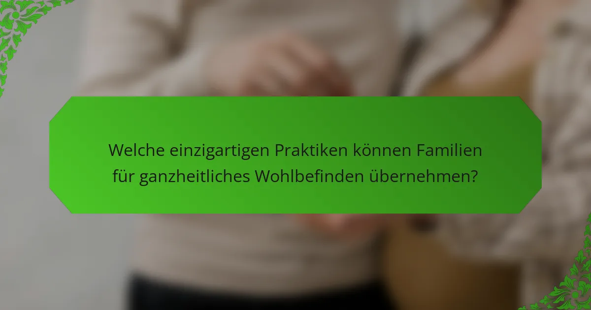 Welche einzigartigen Praktiken können Familien für ganzheitliches Wohlbefinden übernehmen?