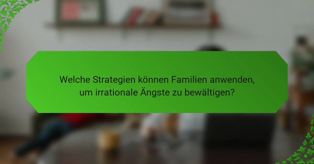 Welche Strategien können Familien anwenden, um irrationale Ängste zu bewältigen?