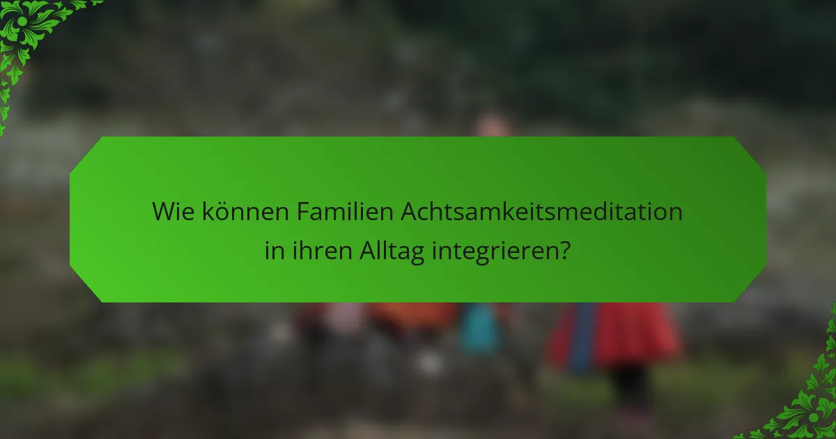 Wie können Familien Achtsamkeitsmeditation in ihren Alltag integrieren?