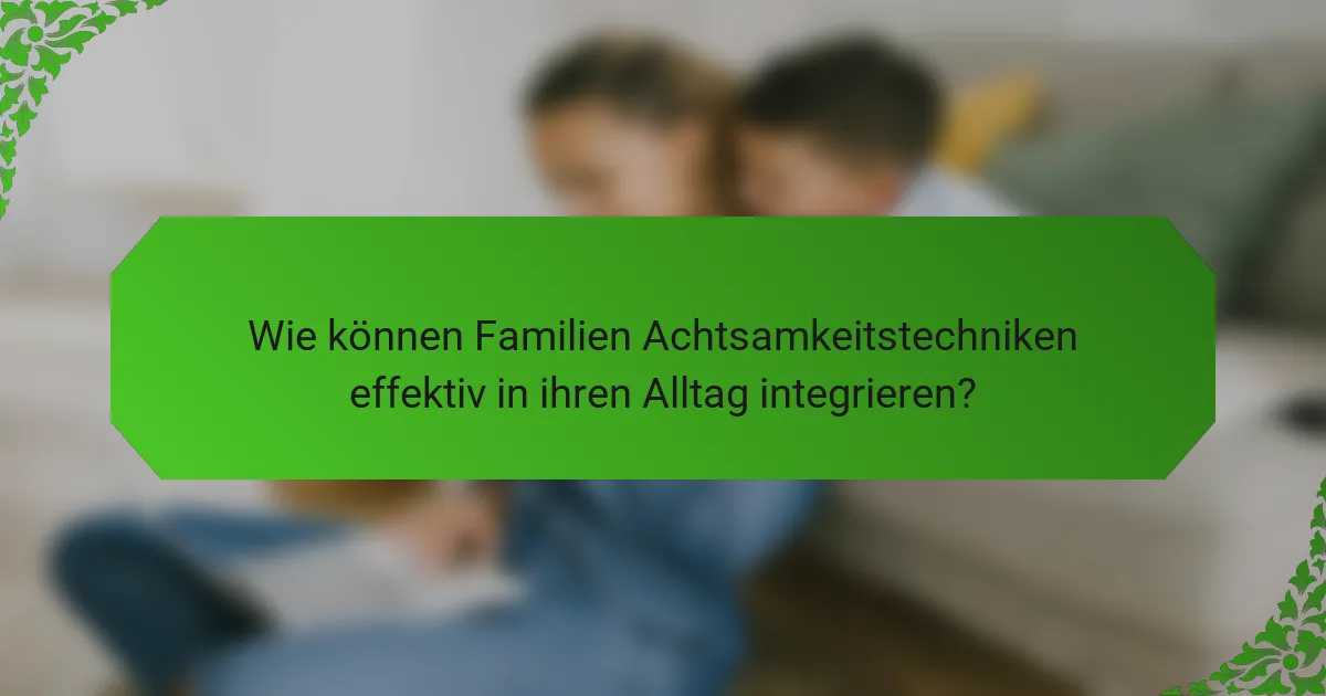 Wie können Familien Achtsamkeitstechniken effektiv in ihren Alltag integrieren?