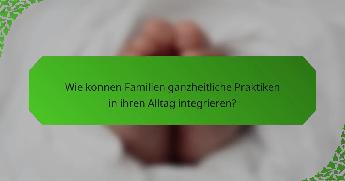 Wie können Familien ganzheitliche Praktiken in ihren Alltag integrieren?