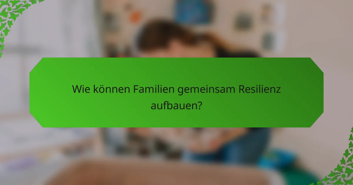 Wie können Familien gemeinsam Resilienz aufbauen?